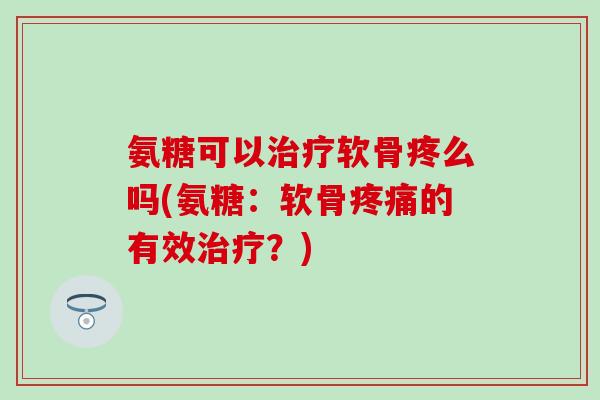 氨糖可以治疗软骨疼么吗(氨糖：软骨疼痛的有效治疗？)