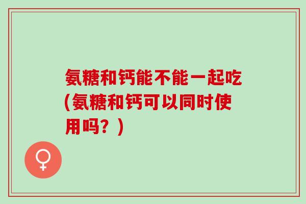 氨糖和钙能不能一起吃(氨糖和钙可以同时使用吗？)
