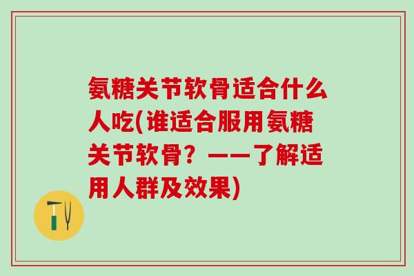 氨糖关节软骨适合什么人吃(谁适合服用氨糖关节软骨？——了解适用人群及效果)