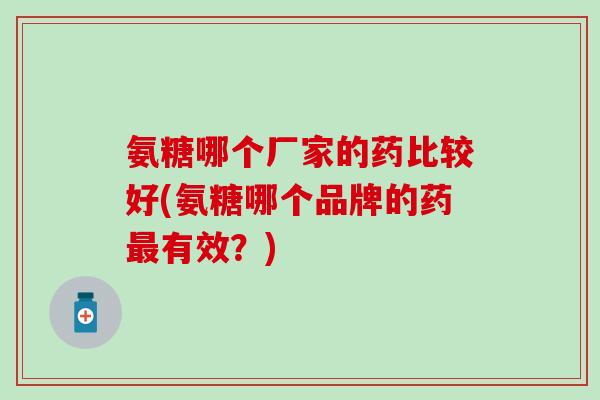氨糖哪个厂家的药比较好(氨糖哪个品牌的药最有效？)