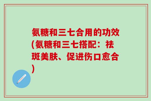 氨糖和三七合用的功效(氨糖和三七搭配：祛斑美肤、促进伤口愈合)