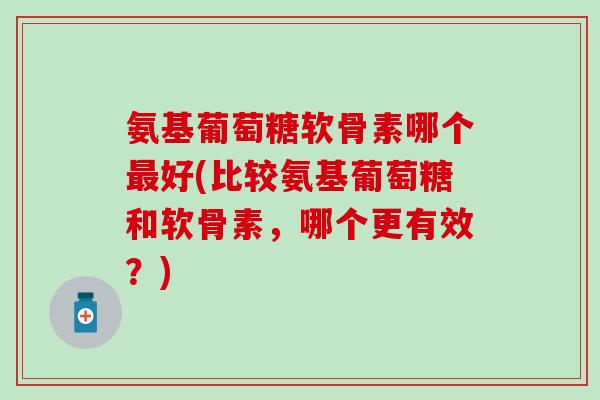 氨基葡萄糖软骨素哪个最好(比较氨基葡萄糖和软骨素，哪个更有效？)