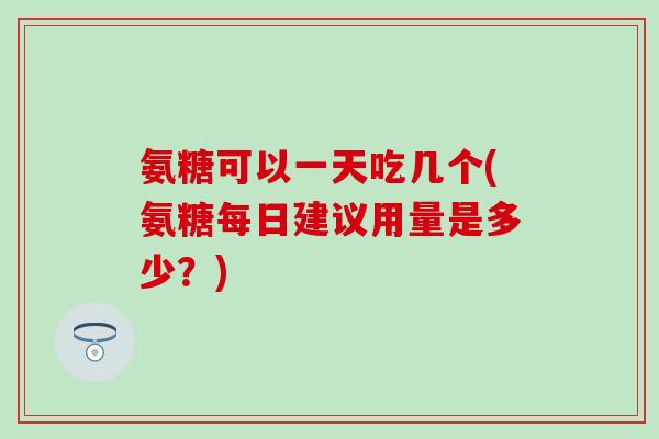 氨糖可以一天吃几个(氨糖每日建议用量是多少？)