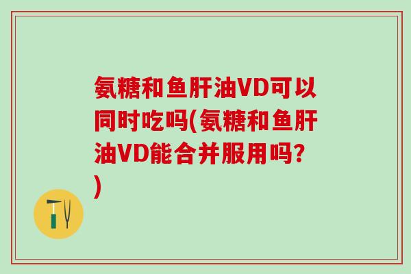 氨糖和鱼肝油VD可以同时吃吗(氨糖和鱼肝油VD能合并服用吗？)