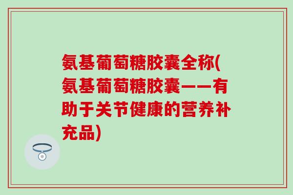 氨基葡萄糖胶囊全称(氨基葡萄糖胶囊——有助于关节健康的营养补充品)