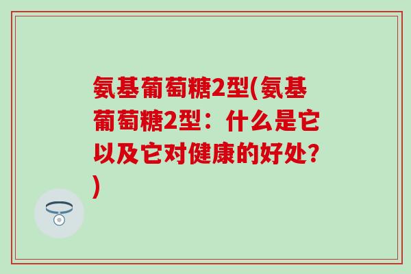 氨基葡萄糖2型(氨基葡萄糖2型：什么是它以及它对健康的好处？)
