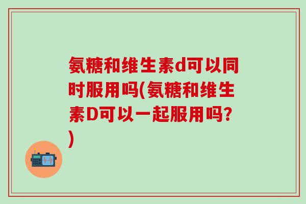 氨糖和维生素d可以同时服用吗(氨糖和维生素D可以一起服用吗？)