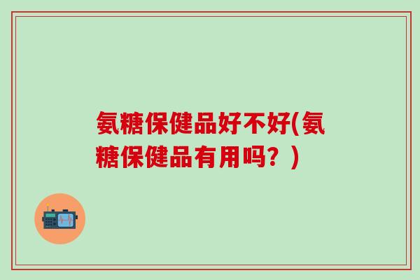 氨糖保健品好不好(氨糖保健品有用吗？)
