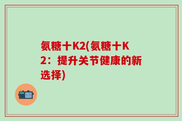 氨糖十K2(氨糖十K2：提升关节健康的新选择)