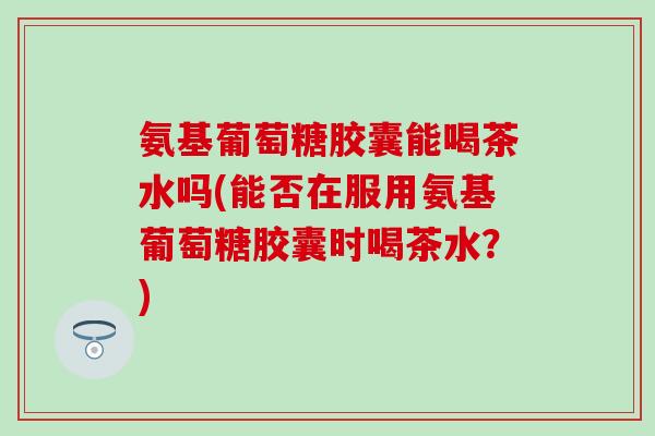 氨基葡萄糖胶囊能喝茶水吗(能否在服用氨基葡萄糖胶囊时喝茶水？)