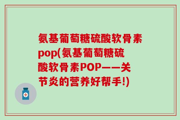 氨基葡萄糖硫酸软骨素pop(氨基葡萄糖硫酸软骨素POP——关节炎的营养好帮手!)