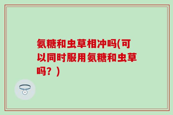 氨糖和虫草相冲吗(可以同时服用氨糖和虫草吗？)