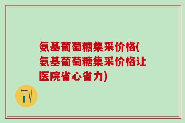 氨基葡萄糖集采价格(氨基葡萄糖集采价格让医院省心省力)