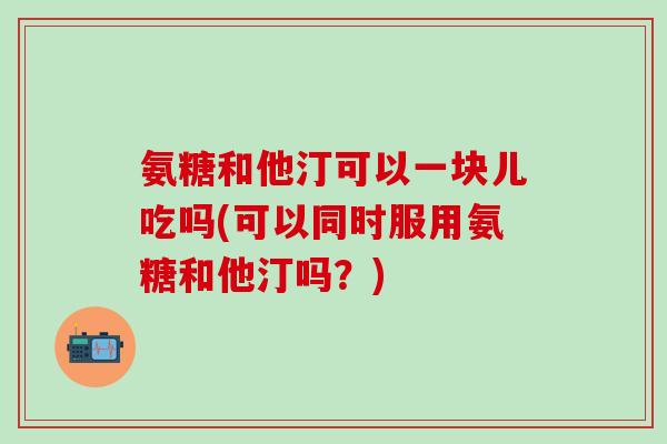 氨糖和他汀可以一块儿吃吗(可以同时服用氨糖和他汀吗？)