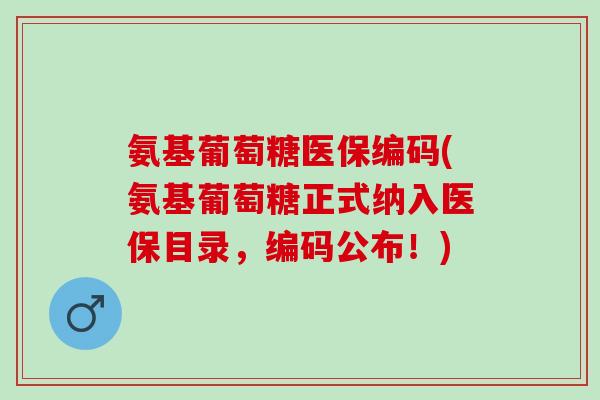 氨基葡萄糖医保编码(氨基葡萄糖正式纳入医保目录，编码公布！)