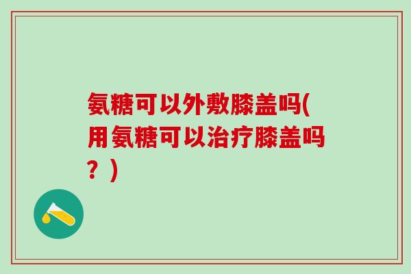 氨糖可以外敷膝盖吗(用氨糖可以治疗膝盖吗？)