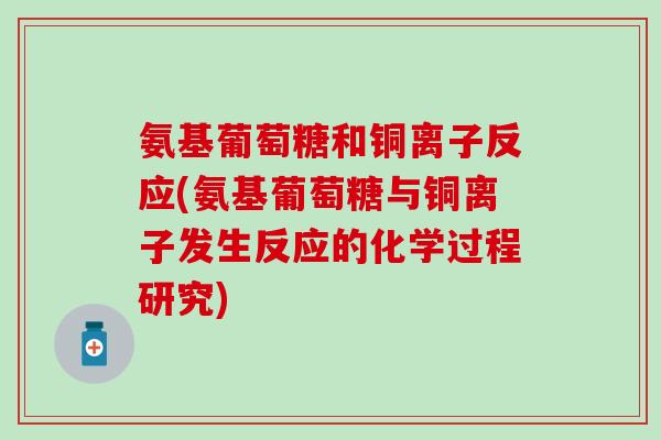 氨基葡萄糖和铜离子反应(氨基葡萄糖与铜离子发生反应的化学过程研究) 氨基葡萄糖和铜离子反应(氨基葡萄糖与铜离子发生反应的化学过程研究)