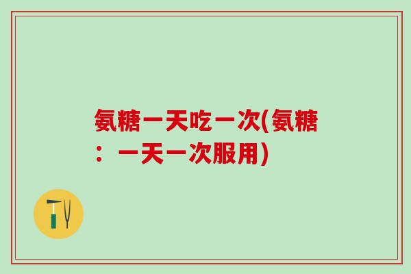 氨糖一天吃一次(氨糖：一天一次服用)