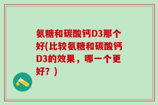 氨糖和碳酸钙D3那个好(比较氨糖和碳酸钙D3的效果，哪一个更好？)