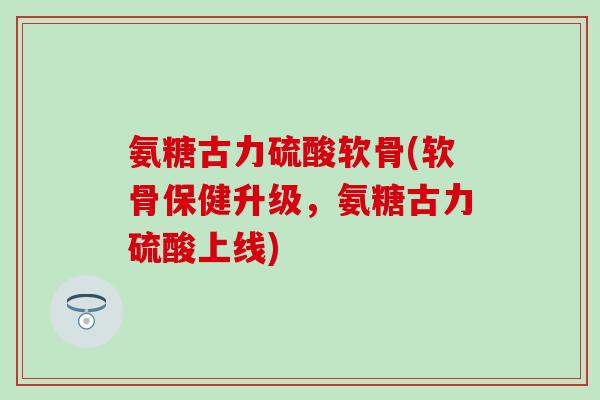 氨糖古力硫酸软骨(软骨保健升级，氨糖古力硫酸上线)
