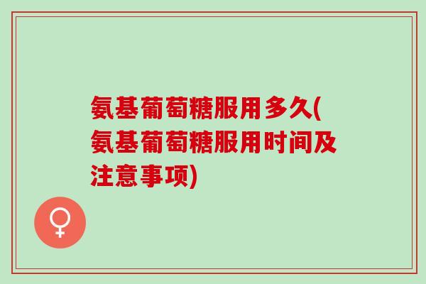 氨基葡萄糖服用多久(氨基葡萄糖服用时间及注意事项)