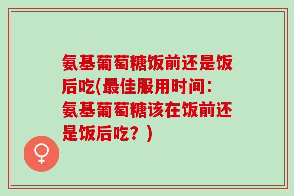 氨基葡萄糖饭前还是饭后吃(最佳服用时间：氨基葡萄糖该在饭前还是饭后吃？)
