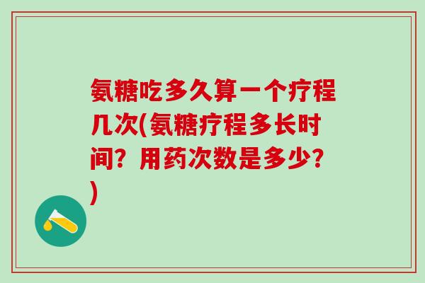 氨糖吃多久算一个疗程几次(氨糖疗程多长时间？用药次数是多少？)