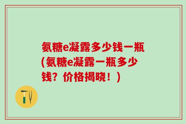 氨糖e凝露多少钱一瓶(氨糖e凝露一瓶多少钱?价格揭晓!) 氨糖e凝露多少钱一瓶(氨糖e凝露一瓶多少钱?价格揭晓!)