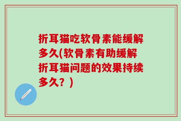 折耳猫吃软骨素能缓解多久(软骨素有助缓解折耳猫问题的效果持续多久?) 折耳猫吃软骨素能缓解多久(软骨素有助缓解折耳猫问题的效果持续多久?)