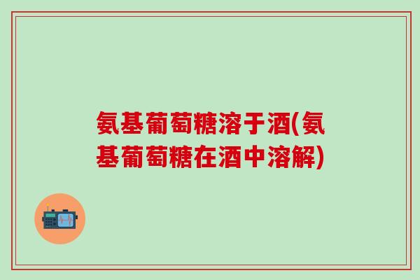 氨基葡萄糖溶于酒(氨基葡萄糖在酒中溶解)