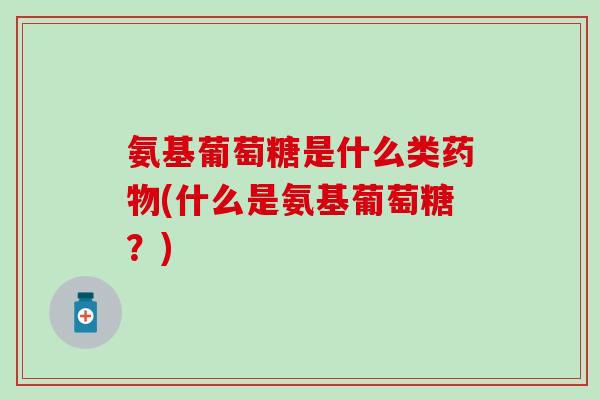 氨基葡萄糖是什么类药物(什么是氨基葡萄糖？)