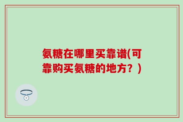 氨糖在哪里买靠谱(可靠购买氨糖的地方？)