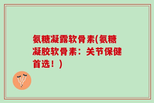 氨糖凝露软骨素(氨糖凝胶软骨素：关节保健首选！)