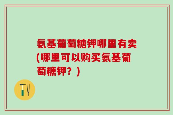氨基葡萄糖钾哪里有卖(哪里可以购买氨基葡萄糖钾？)
