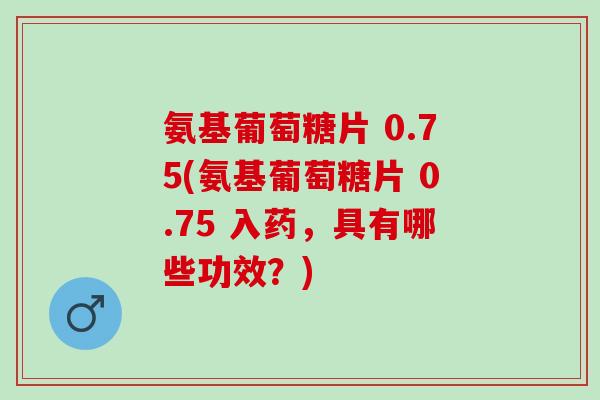 氨基葡萄糖片 0.75(氨基葡萄糖片 0.75 入药，具有哪些功效？)