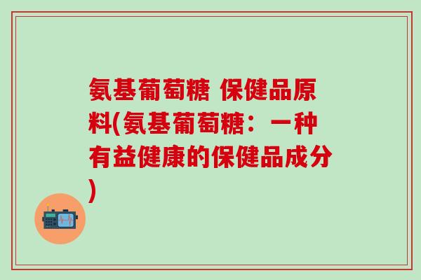 氨基葡萄糖 保健品原料(氨基葡萄糖：一种有益健康的保健品成分)
