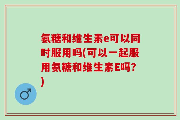 氨糖和维生素e可以同时服用吗(可以一起服用氨糖和维生素E吗？)