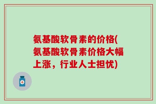 氨基酸软骨素的价格(氨基酸软骨素价格大幅上涨，行业人士担忧)