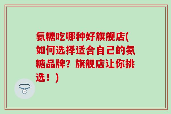 氨糖吃哪种好旗舰店(如何选择适合自己的氨糖品牌？旗舰店让你挑选！)