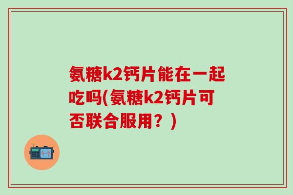 氨糖k2钙片能在一起吃吗(氨糖k2钙片可否联合服用？)