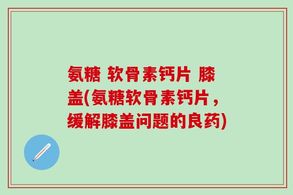 氨糖 软骨素钙片 膝盖(氨糖软骨素钙片，缓解膝盖问题的良药)