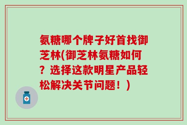 氨糖哪个牌子好首找御芝林(御芝林氨糖如何？选择这款明星产品轻松解决关节问题！)