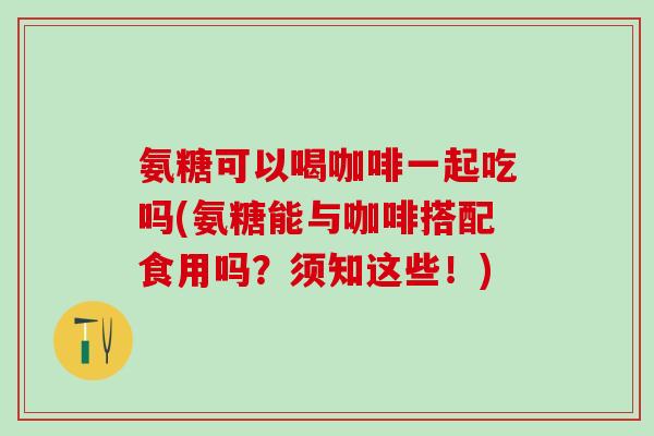 氨糖可以喝咖啡一起吃吗(氨糖能与咖啡搭配食用吗？须知这些！)
