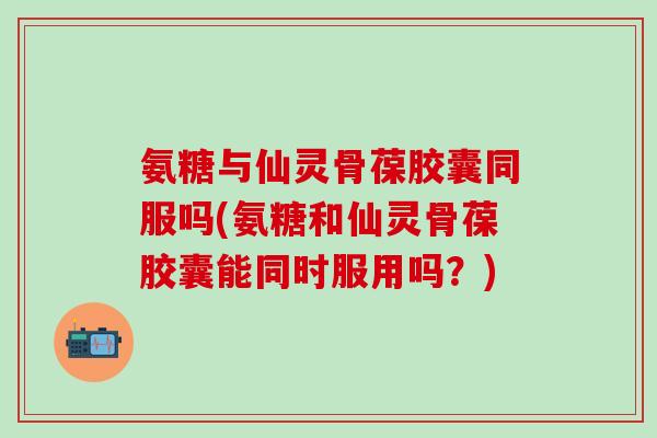 氨糖与仙灵骨葆胶囊同服吗(氨糖和仙灵骨葆胶囊能同时服用吗？)