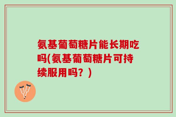 氨基葡萄糖片能长期吃吗(氨基葡萄糖片可持续服用吗？)