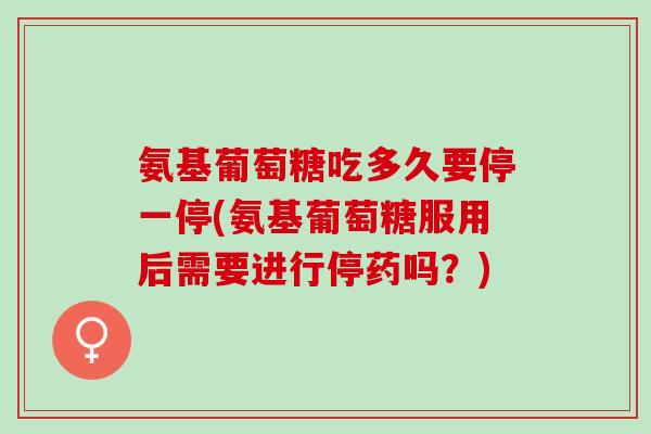 氨基葡萄糖吃多久要停一停(氨基葡萄糖服用后需要进行停药吗？)