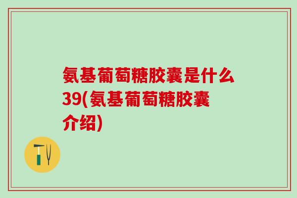 氨基葡萄糖胶囊是什么39(氨基葡萄糖胶囊介绍)