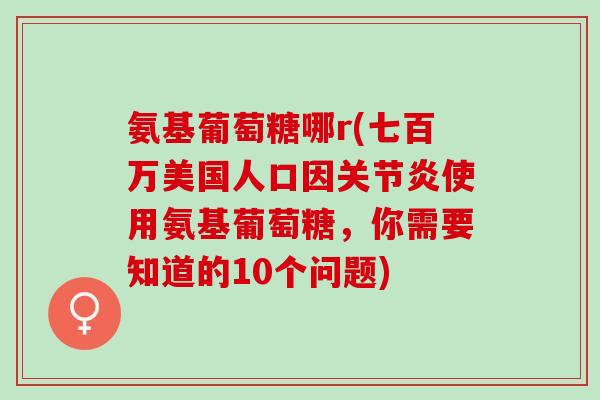 氨基葡萄糖哪r(七百万美国人口因关节炎使用氨基葡萄糖，你需要知道的10个问题)
