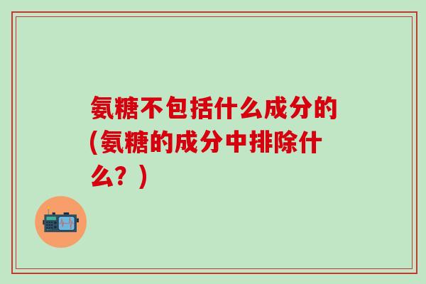 氨糖不包括什么成分的(氨糖的成分中排除什么?) 氨糖不包括什么成分的(氨糖的成分中排除什么?)