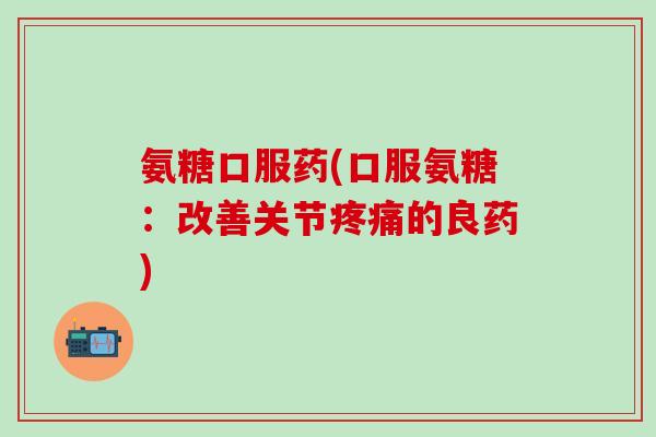 氨糖口服药(口服氨糖：改善关节疼痛的良药)